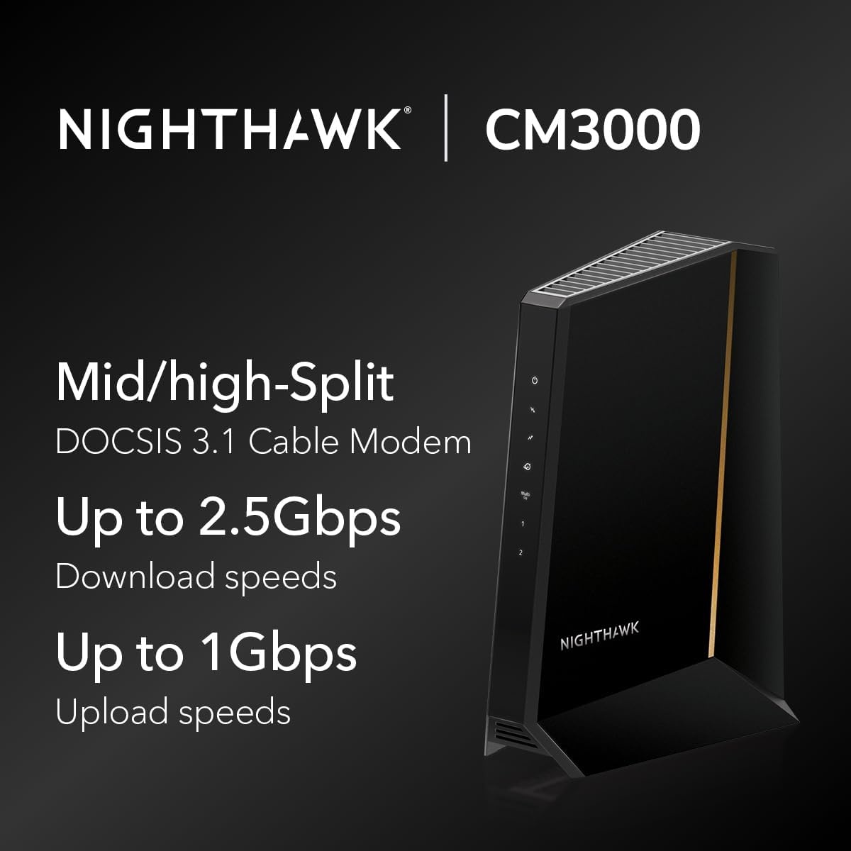 image:imageNETGEAR Nighthawk DOCSIS 31 MidHighSplit Modem CM30001AZNAS Approved for Todays Fastest Speeds Works with All Providers Incl Xfinity Spectrum Cox Plans up to 25GbpsNEW 25Gbps
